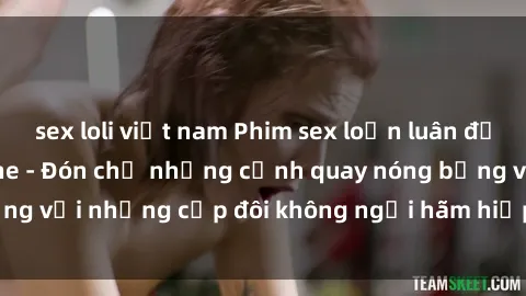 sex loli việt nam Phim sex loạn luân đầy kích thích không che - Đón chờ những cảnh quay nóng bỏng với những cặp đôi không ngại hãm hiếp gia đình trong lòng