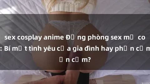 sex cosplay anime Động phòng sex mẹ con: Bí mật tình yêu của gia đình hay phản cảm?