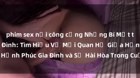 phim sex nơi công cộng Những Bí Mật trong Tình Dục Gia Đình: Tìm Hiểu Về Mối Quan Hệ Giữa Hạnh Phúc Gia Đình và Sự Hài Hòa Trong Cuộc Sống Tình Dục