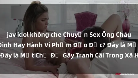 jav idol không che Chuyện Sex Ông Cháu: Mối Quan Hệ Gia Đình Hay Hành Vi Phạm Đạo Đức? Đây là Một Chủ Đề Gây Tranh Cãi Trong Xã Hội Hiện Nay.
