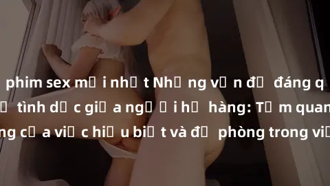 phim sex mới nhất Những vấn đề đáng quan tâm về quan hệ tình dục giữa người họ hàng: Tầm quan trọng của việc hiểu biết và đề phòng trong việc tiếp xúc trong gia đình.