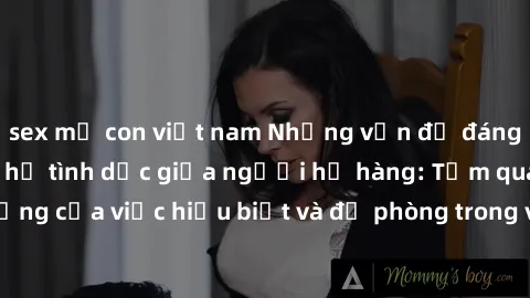 sex mẹ con việt nam Những vấn đề đáng quan tâm về quan hệ tình dục giữa người họ hàng: Tầm quan trọng của việc hiểu biết và đề phòng trong việc tiếp xúc trong gia đình.