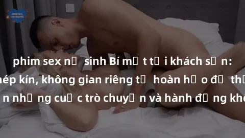 phim sex nữ sinh Bí mật tại khách sạn: Phòng quay lén khép kín, không gian riêng tư hoàn hảo để thực hiện những cuộc trò chuyện và hành động không bị người khác phát hiện.