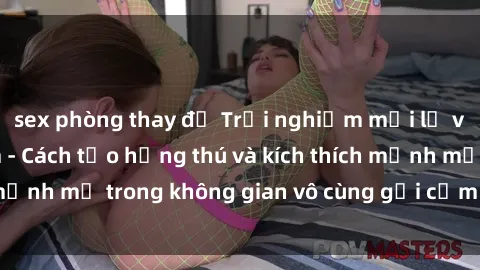 sex phòng thay đồ Trải nghiệm mới lạ với sex phòng tắm - Cách tạo hứng thú và kích thích mạnh mẽ trong không gian vô cùng gợi cảm và lãng mạn