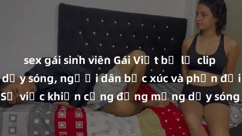 sex gái sinh viên Gái Việt bị lộ clip sex khiến dư luận dậy sóng, người dân bức xúc và phản đối gay gắt. Sự việc khiến cộng đồng mạng dậy sóng và yêu cầu xử lý nghiêm ngặt.