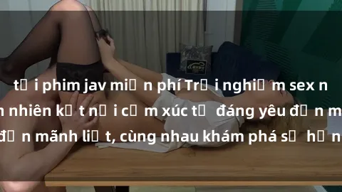 tải phim jav miễn phí Trải nghiệm sex ngoài trời: Khi thiên nhiên kết nối cảm xúc từ đáng yêu đến mãnh liệt, cùng nhau khám phá sự hứng khởi và thú vị.