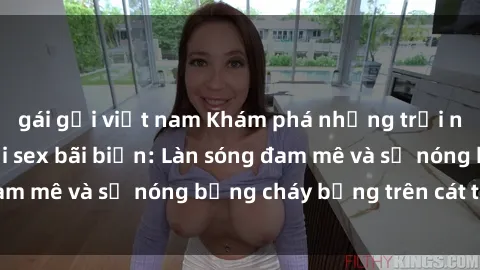 gái gọi việt nam Khám phá những trải nghiệm độc đáo tại sex bãi biển: Làn sóng đam mê và sự nóng bỏng cháy bỏng trên cát trắng