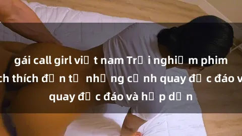 gái call girl việt nam Trải nghiệm phim sex : Sự kích thích đến từ những cảnh quay độc đáo và hấp dẫn