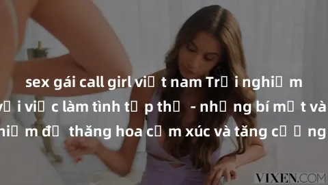 sex gái call girl việt nam Trải nghiệm hứng khởi cùng với việc làm tình tập thể - những bí mật và kinh nghiệm để thăng hoa cảm xúc và tăng cường sự gắn kết trong mối quan hệ