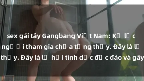 sex gái tây Gangbang Việt Nam: Kỷ lục mới với số lượng người tham gia chưa từng thấy. Đây là lễ hội tình dục độc đáo và gây sốc.