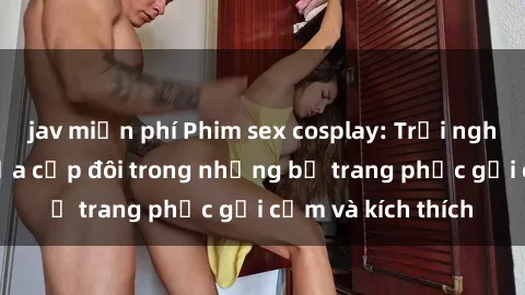 jav miễn phí Phim sex cosplay: Trải nghiệm tuyệt vời của cặp đôi trong những bộ trang phục gợi cảm và kích thích