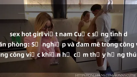 sex hot girl việt nam Cuộc sống tình dục của nhân viên văn phòng: Sự nghiệp và đam mê trong công việc khiến họ cảm thấy hứng thú với tình dục?