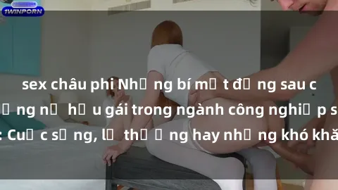 sex châu phi Những bí mật đằng sau cuộc sống của những nữ hầu gái trong ngành công nghiệp sex: Cuộc sống, lẽ thường hay những khó khăn mà họ phải đối mặt.
