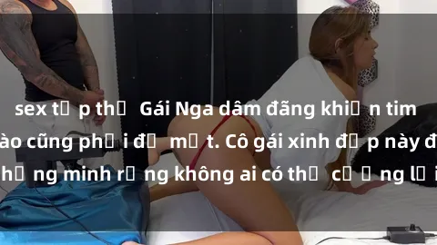 sex tập thể Gái Nga dâm đãng khiến tim bất cứ chàng trai nào cũng phải đỏ mặt. Cô gái xinh đẹp này đã chứng minh rằng không ai có thể cưỡng lại khi cô làm tình đắm say.