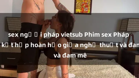sex người pháp vietsub Phim sex Pháp - Sự kết hợp hoàn hảo giữa nghệ thuật và đam mê