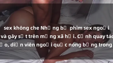sex không che Những bộ phim sex ngoại quốc nổi tiếng và gây sốt trên mạng xã hội. Cảnh quay táo bạo, diễn viên ngoại quốc nóng bỏng trong các tác phẩm đỉnh cao.