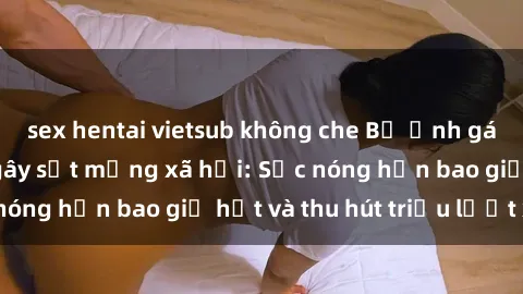 sex hentai vietsub không che Bộ ảnh gái Việt Nam nude gây sốt mạng xã hội: Sắc nóng hơn bao giờ hết và thu hút triệu lượt xem