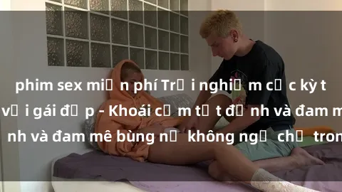 phim sex miễn phí Trải nghiệm cực kỳ thú vị khi làm tình với gái đẹp - Khoái cảm tột đỉnh và đam mê bùng nổ không ngờ chỉ trong một đêm!