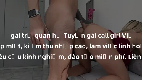 gái trẻ quan hệ Tuyển gái call girl Việt Nam gợi cảm, đẹp mắt, kiếm thu nhập cao, làm việc linh hoạt, không yêu cầu kinh nghiệm, đào tạo miễn phí. Liên hệ ngay để biết thêm chi tiết!