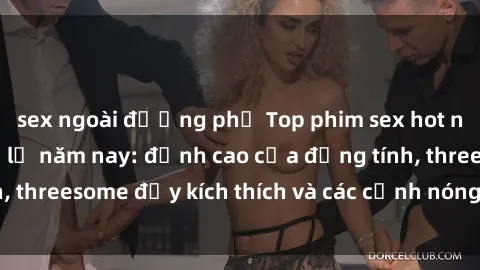 sex ngoài đường phố Top phim sex hot nhất không thể bỏ lỡ năm nay: đỉnh cao của đồng tính, threesome đầy kích thích và các cảnh nóng đang gây sốt!