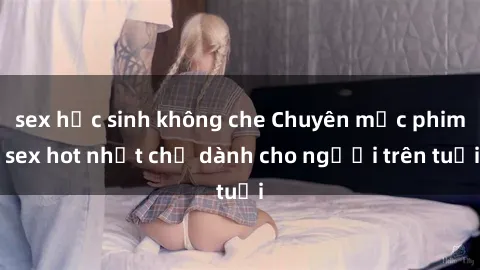 sex học sinh không che Chuyên mục phim sex hot nhất chỉ dành cho người trên tuổi