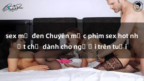 sex mỹ đen Chuyên mục phim sex hot nhất chỉ dành cho người trên tuổi
