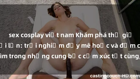 sex cosplay việt nam Khám phá thế giới mới với sex người lớn: trải nghiệm đầy mê hoặc và đắm chìm trong những cung bậc cảm xúc tột cùng, hứng khởi và cuốn hút.