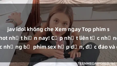 jav idol không che Xem ngay Top phim sex mới nhất đang hot nhất hiện nay! Cập nhật liên tục những bộ phim sex hấp dẫn, độc đáo và đầy kích thích.