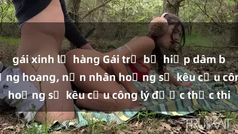 gái xinh lộ hàng Gái trẻ bị hiếp dâm bạo lực trong khu rừng hoang, nạn nhân hoảng sợ kêu cầu công lý được thực thi