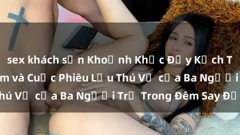 sex khách sạn Khoảnh Khắc Đầy Kịch Tính: Sex Việt Nam và Cuộc Phiêu Lưu Thú Vị của Ba Người Trẻ Trong Đêm Say Đắm
