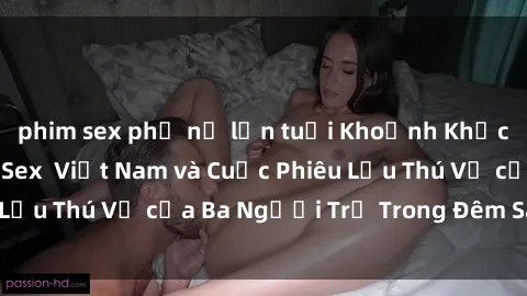 phim sex phụ nữ lớn tuổi Khoảnh Khắc Đầy Kịch Tính: Sex Việt Nam và Cuộc Phiêu Lưu Thú Vị của Ba Người Trẻ Trong Đêm Say Đắm
