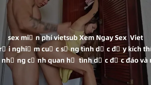 sex miễn phí vietsub Xem Ngay Sex Vietsub Full HD - Cùng trải nghiệm cuộc sống tình dục đầy kích thích với những cảnh quan hệ tình dục độc đáo và mãnh liệt trong bộ phim này!