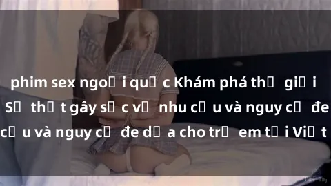 phim sex ngoại quốc Khám phá thế giới sex loli Việt Nam: Sự thật gây sốc về nhu cầu và nguy cơ đe dọa cho trẻ em tại Việt Nam