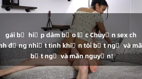 gái bị hiếp dâm bạo lực Chuyện sex chị dâu: hành động nhiệt tình khiến tôi bất ngờ và mãn nguyện!
