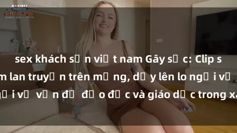 sex khách sạn việt nam Gây sốc: Clip sex mẹ con Việt Nam lan truyền trên mạng, dấy lên lo ngại về vấn đề đạo đức và giáo dục trong xã hội hiện nay.