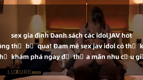 sex gia đình Danh sách các idol JAV hot nhất hiện nay không thể bỏ qua! Đam mê sex jav idol có thể khám phá ngay để thỏa mãn nhu cầu giải trí của mình!