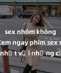sex nhóm không che Xem ngay phim sex mới nhất với những cảnh nóng hổi không thể bỏ lỡ! Cơ hội tận hưởng những khoảnh khắc đầy kích thích ngay hôm nay!