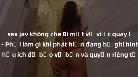 sex jav không che Bí mật về việc quay lén sex khách sạn - Phải làm gì khi phát hiện đang bị ghi hình?Thông tin hữu ích để bảo vệ bạn và quyền riêng tư của mình khi ở trong khách sạn.