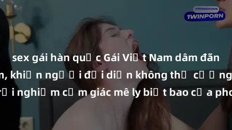 sex gái hàn quốc Gái Việt Nam dâm đãng làm tình say đắm, khiến người đối diện không thể cưỡng lại được. Hãy trải nghiệm cảm giác mê ly biết bao của phong cách yêu đương đậm chất dân tộc!