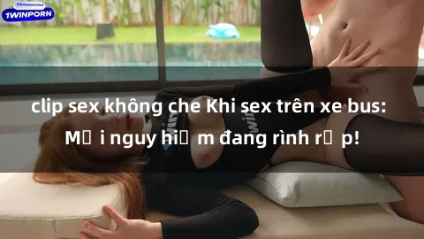 clip sex không che Khi sex trên xe bus: Mối nguy hiểm đang rình rập!
