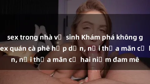 sex trong nhà vệ sinh Khám phá không gian độc đáo tại sex quán cà phê hấp dẫn, nơi thỏa mãn cả hai niềm đam mê