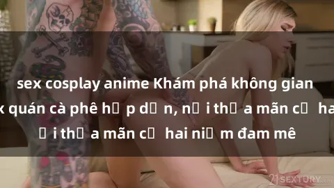 sex cosplay anime Khám phá không gian độc đáo tại sex quán cà phê hấp dẫn, nơi thỏa mãn cả hai niềm đam mê