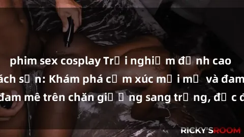 phim sex cosplay Trải nghiệm đỉnh cao tình yêu tại sex khách sạn: Khám phá cảm xúc mới mẻ và đam mê trên chăn giường sang trọng, độc đáo, không giới hạn.