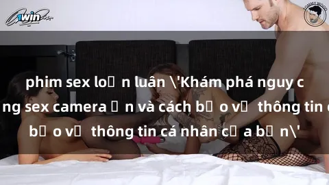 phim sex loạn luân 'Khám phá nguy cơ của việc sử dụng sex camera ẩn và cách bảo vệ thông tin cá nhân của bạn'