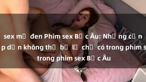 sex mỹ đen Phim sex Bắc Âu: Những cảnh nóng hấp dẫn không thể bỏ lỡ chỉ có trong phim sex Bắc Âu