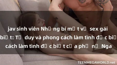 jav sinh viên Những bí mật về sex gái Nga mà bạn chưa biết: Tư duy và phong cách làm tình đặc biệt của phụ nữ Nga