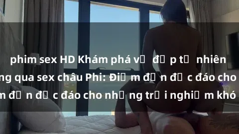 phim sex HD Khám phá vẻ đẹp tự nhiên và văn hóa đa dạng qua sex châu Phi: Điểm đến độc đáo cho những trải nghiệm khó quên