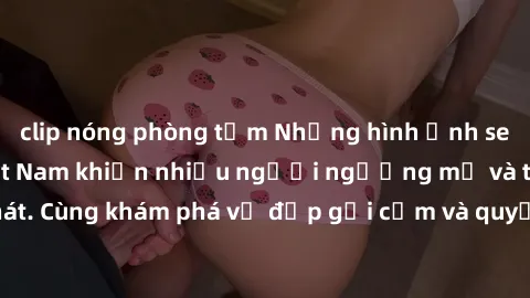 clip nóng phòng tắm Những hình ảnh sex gái sinh viên Việt Nam khiến nhiều người ngưỡng mộ và thèm khát. Cùng khám phá vẻ đẹp gợi cảm và quyến rũ của những cô gái trẻ này.