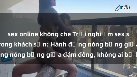 sex online không che Trải nghiệm sex sinh viên sôi động trong khách sạn: Hành động nóng bỏng giữa đám đông, không ai bị bỏ lỡ