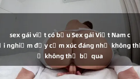 sex gái việt có bầu Sex gái Việt Nam có con: Trải nghiệm đầy cảm xúc đáng nhớ không thể bỏ qua